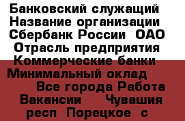 Банковский служащий › Название организации ­ Сбербанк России, ОАО › Отрасль предприятия ­ Коммерческие банки › Минимальный оклад ­ 14 000 - Все города Работа » Вакансии   . Чувашия респ.,Порецкое. с.